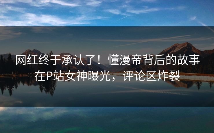 网红终于承认了！懂漫帝背后的故事在P站女神曝光，评论区炸裂