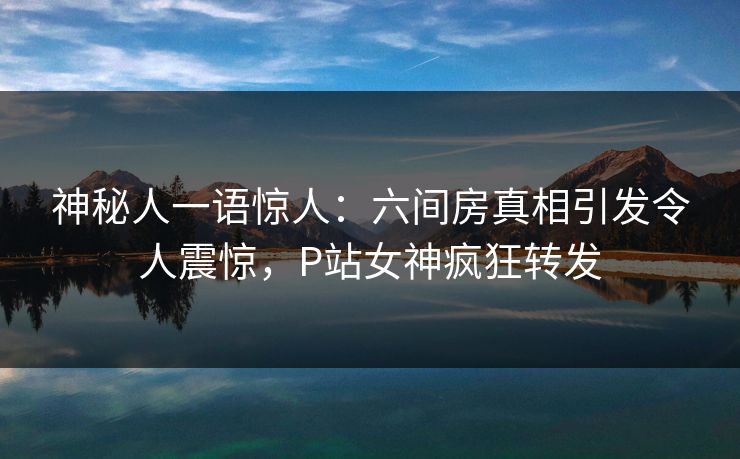 神秘人一语惊人：六间房真相引发令人震惊，P站女神疯狂转发