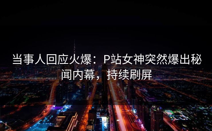 当事人回应火爆：P站女神突然爆出秘闻内幕，持续刷屏