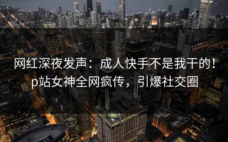 网红深夜发声：成人快手不是我干的！p站女神全网疯传，引爆社交圈