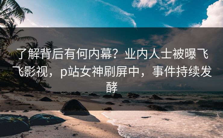 了解背后有何内幕？业内人士被曝飞飞影视，p站女神刷屏中，事件持续发酵