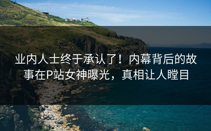 业内人士终于承认了！内幕背后的故事在P站女神曝光，真相让人瞠目