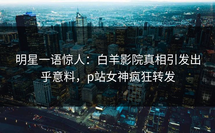 明星一语惊人：白羊影院真相引发出乎意料，p站女神疯狂转发