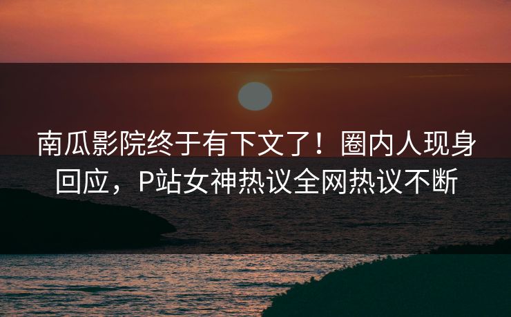 南瓜影院终于有下文了！圈内人现身回应，P站女神热议全网热议不断