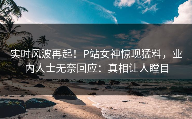 实时风波再起！P站女神惊现猛料，业内人士无奈回应：真相让人瞠目