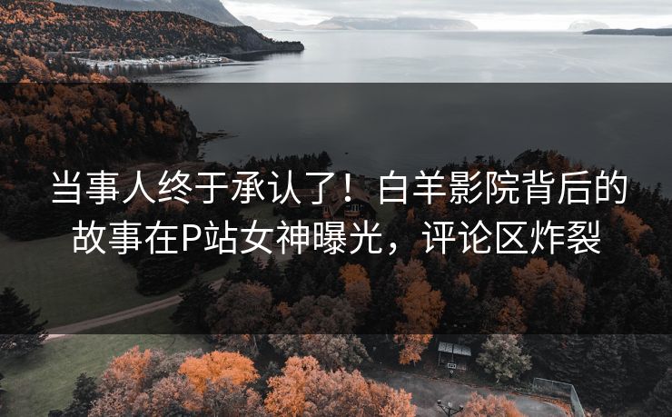 当事人终于承认了！白羊影院背后的故事在P站女神曝光，评论区炸裂