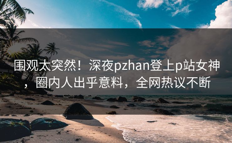 围观太突然！深夜pzhan登上p站女神，圈内人出乎意料，全网热议不断