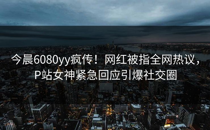 今晨6080yy疯传！网红被指全网热议，P站女神紧急回应引爆社交圈