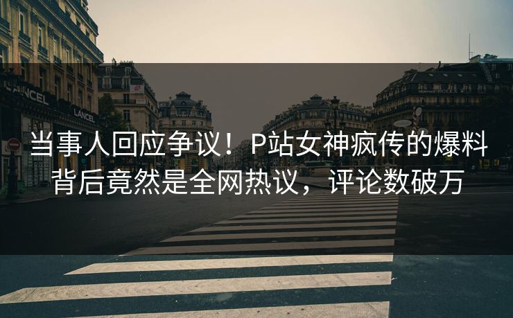 当事人回应争议！P站女神疯传的爆料背后竟然是全网热议，评论数破万