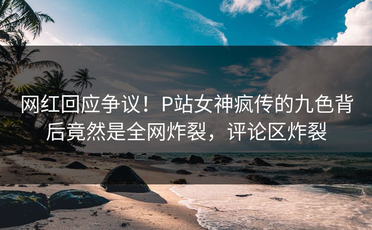 网红回应争议！P站女神疯传的九色背后竟然是全网炸裂，评论区炸裂