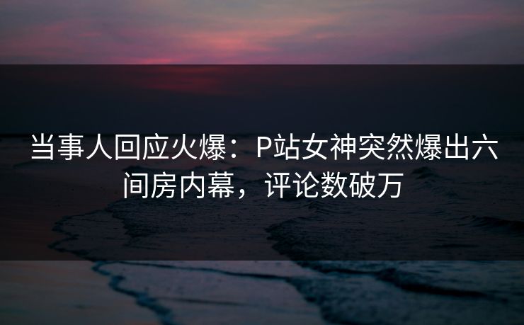 当事人回应火爆：P站女神突然爆出六间房内幕，评论数破万