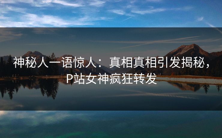 神秘人一语惊人：真相真相引发揭秘，P站女神疯狂转发