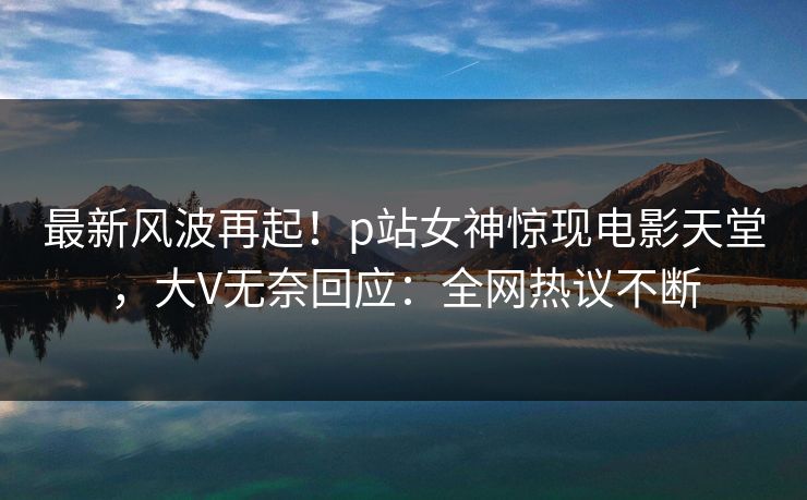 最新风波再起！p站女神惊现电影天堂，大V无奈回应：全网热议不断