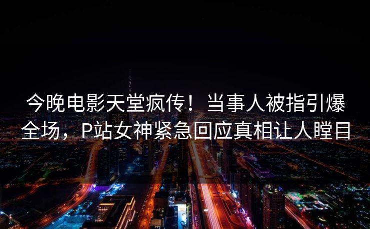今晚电影天堂疯传！当事人被指引爆全场，P站女神紧急回应真相让人瞠目