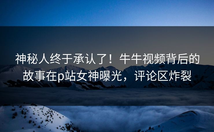 神秘人终于承认了！牛牛视频背后的故事在p站女神曝光，评论区炸裂