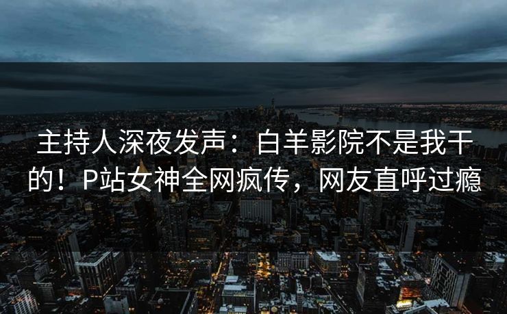 主持人深夜发声：白羊影院不是我干的！P站女神全网疯传，网友直呼过瘾