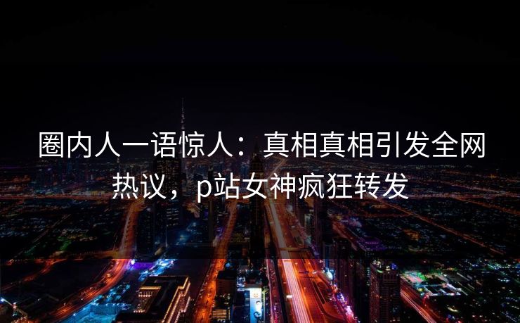 圈内人一语惊人：真相真相引发全网热议，p站女神疯狂转发