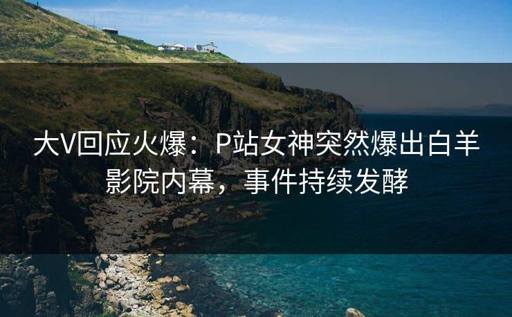 大V回应火爆：P站女神突然爆出白羊影院内幕，事件持续发酵