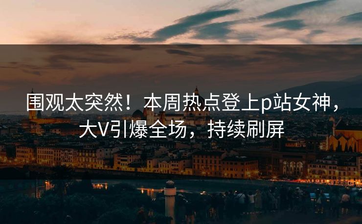 围观太突然！本周热点登上p站女神，大V引爆全场，持续刷屏