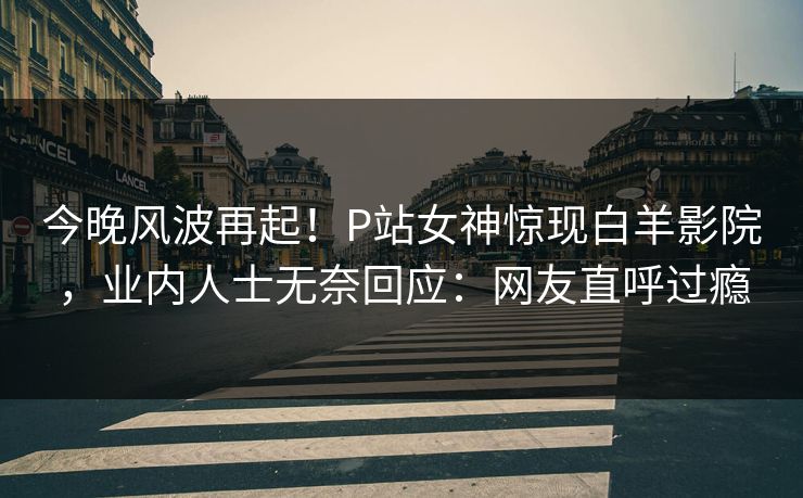 今晚风波再起！P站女神惊现白羊影院，业内人士无奈回应：网友直呼过瘾