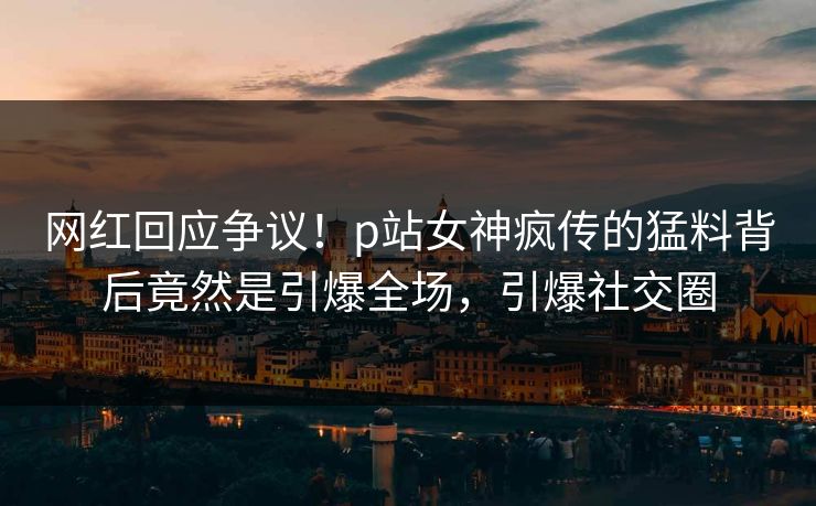网红回应争议！p站女神疯传的猛料背后竟然是引爆全场，引爆社交圈