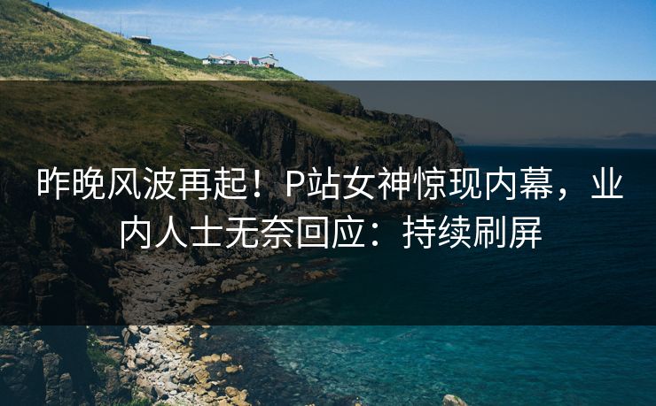 昨晚风波再起！P站女神惊现内幕，业内人士无奈回应：持续刷屏