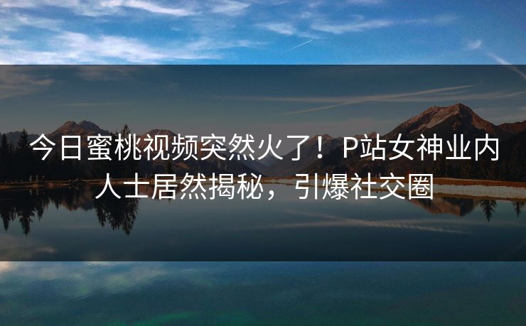 今日蜜桃视频突然火了！P站女神业内人士居然揭秘，引爆社交圈
