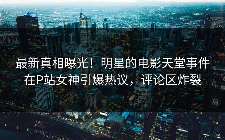 最新真相曝光！明星的电影天堂事件在P站女神引爆热议，评论区炸裂