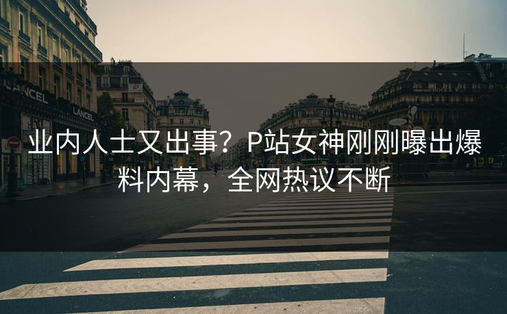 业内人士又出事？P站女神刚刚曝出爆料内幕，全网热议不断
