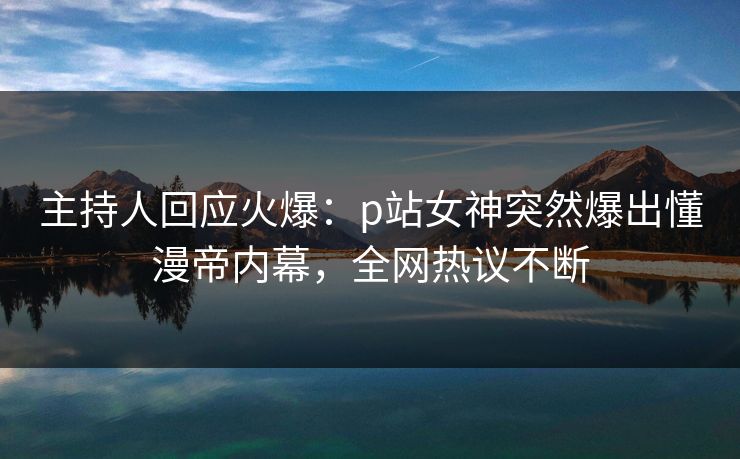 主持人回应火爆：p站女神突然爆出懂漫帝内幕，全网热议不断