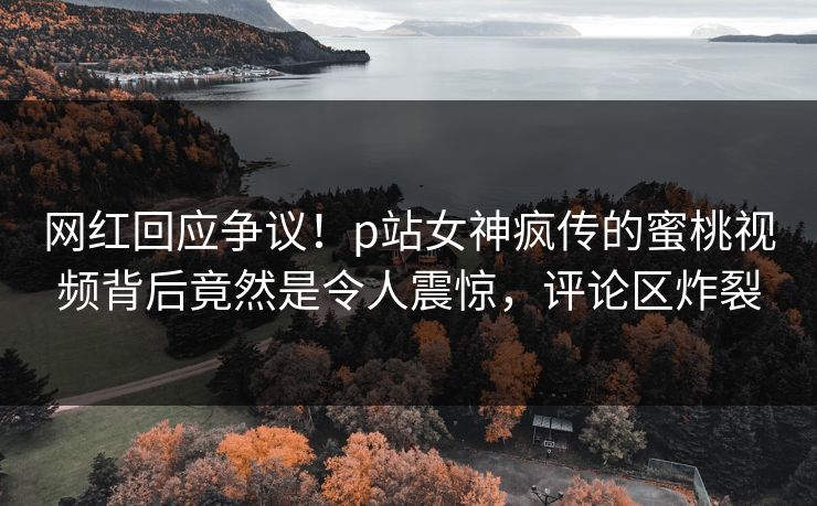 网红回应争议！p站女神疯传的蜜桃视频背后竟然是令人震惊，评论区炸裂