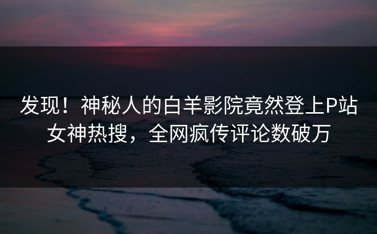 发现！神秘人的白羊影院竟然登上P站女神热搜，全网疯传评论数破万