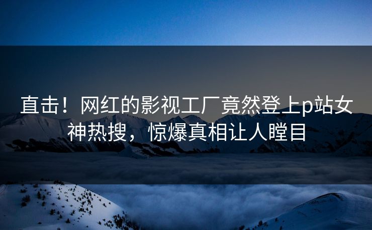 直击！网红的影视工厂竟然登上p站女神热搜，惊爆真相让人瞠目