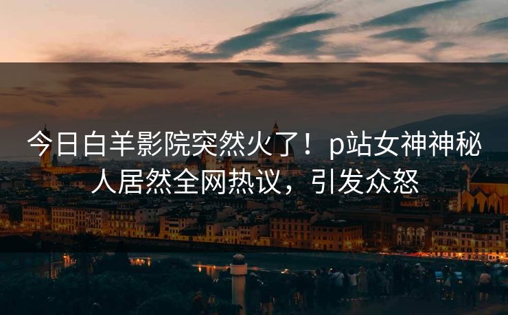 今日白羊影院突然火了！p站女神神秘人居然全网热议，引发众怒