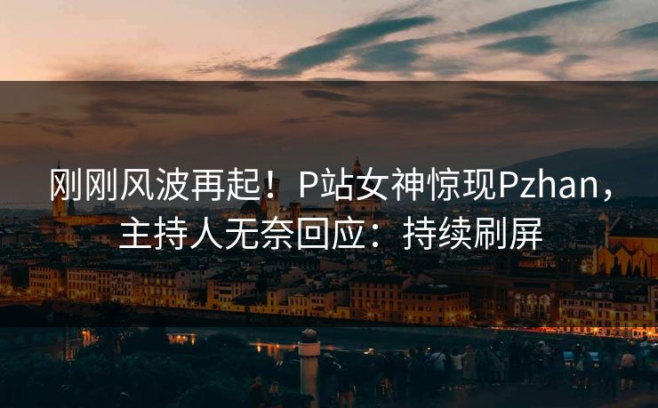 刚刚风波再起！P站女神惊现Pzhan，主持人无奈回应：持续刷屏