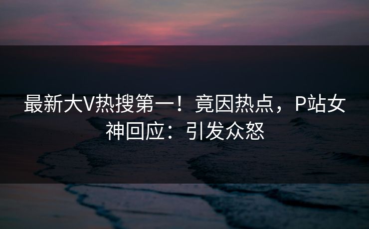 最新大V热搜第一！竟因热点，P站女神回应：引发众怒