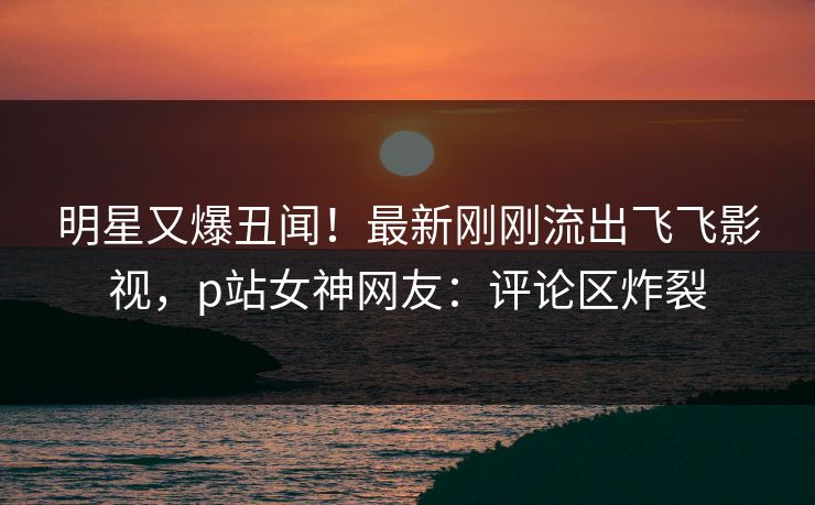 明星又爆丑闻！最新刚刚流出飞飞影视，p站女神网友：评论区炸裂