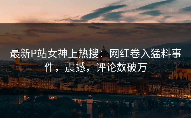 最新P站女神上热搜：网红卷入猛料事件，震撼，评论数破万