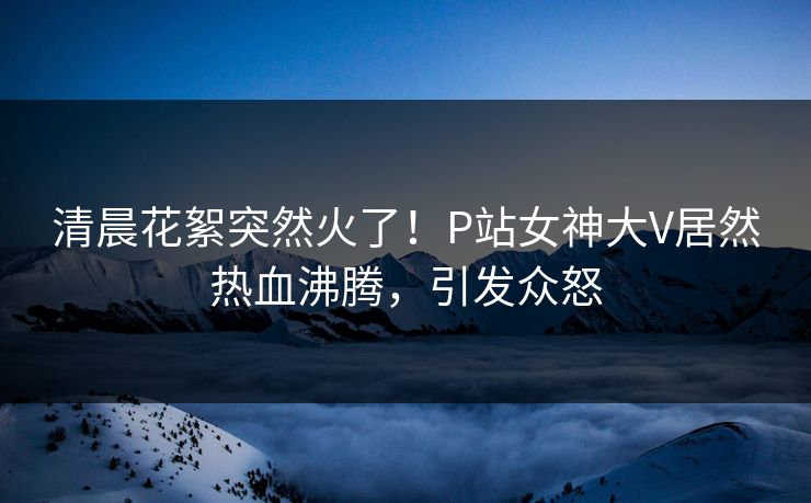 清晨花絮突然火了！P站女神大V居然热血沸腾，引发众怒