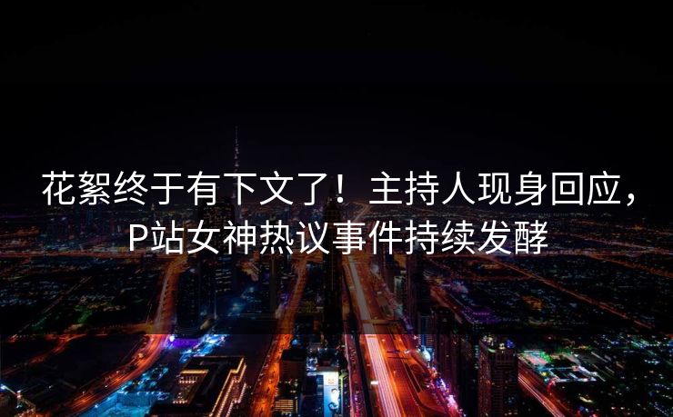 花絮终于有下文了！主持人现身回应，P站女神热议事件持续发酵