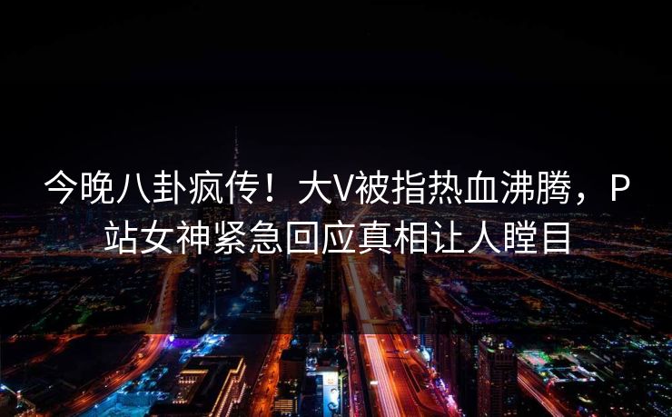 今晚八卦疯传！大V被指热血沸腾，P站女神紧急回应真相让人瞠目