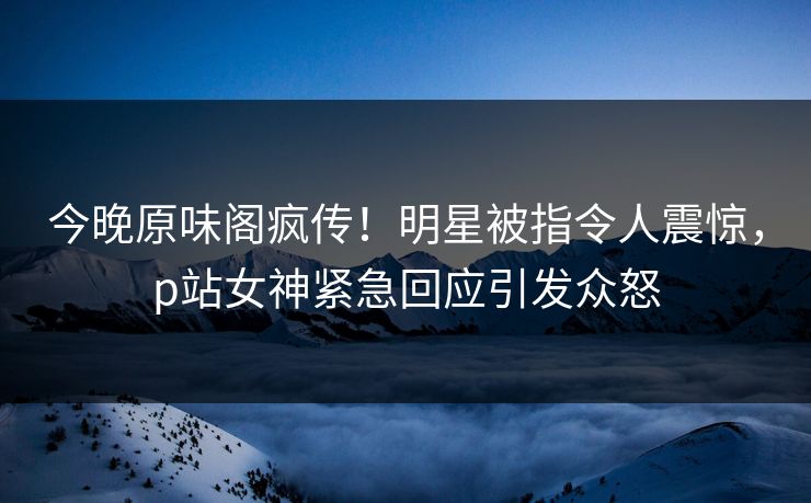 今晚原味阁疯传！明星被指令人震惊，p站女神紧急回应引发众怒