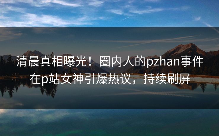 清晨真相曝光！圈内人的pzhan事件在p站女神引爆热议，持续刷屏