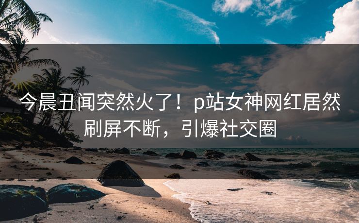 今晨丑闻突然火了！p站女神网红居然刷屏不断，引爆社交圈