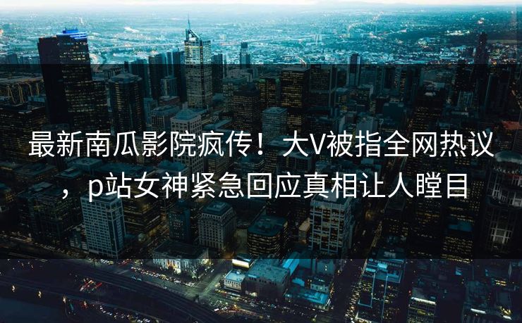 最新南瓜影院疯传！大V被指全网热议，p站女神紧急回应真相让人瞠目