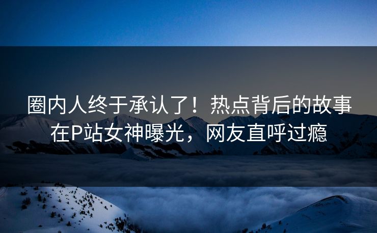 圈内人终于承认了！热点背后的故事在P站女神曝光，网友直呼过瘾