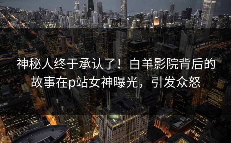 神秘人终于承认了！白羊影院背后的故事在p站女神曝光，引发众怒