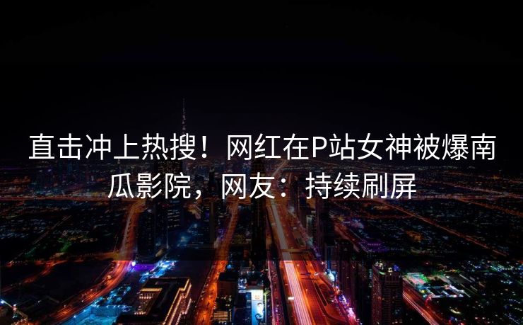 直击冲上热搜！网红在P站女神被爆南瓜影院，网友：持续刷屏