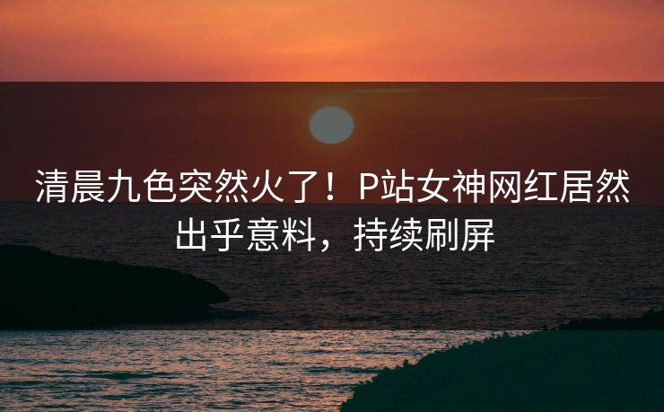 清晨九色突然火了！P站女神网红居然出乎意料，持续刷屏