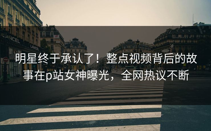 明星终于承认了！整点视频背后的故事在p站女神曝光，全网热议不断